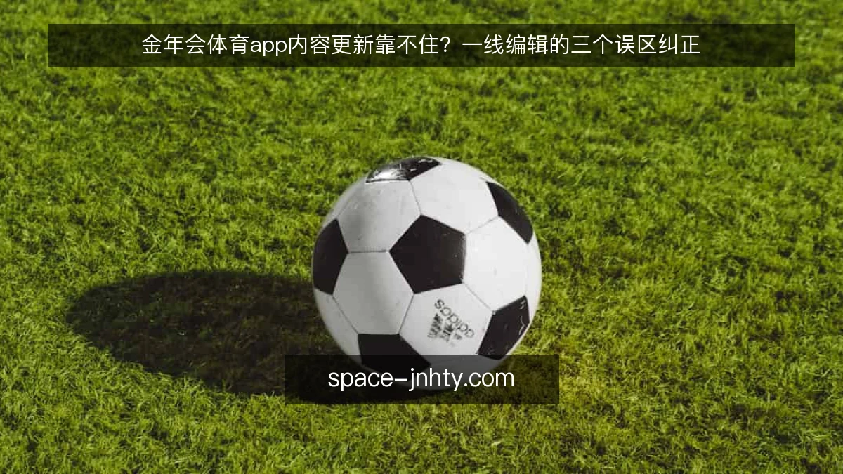 金年会体育app内容更新靠不住?一线编辑的三个误区纠正