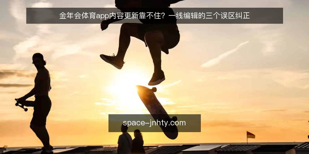 金年会体育app内容更新靠不住?一线编辑的三个误区纠正 — 先看哪些信号值得盯 配图